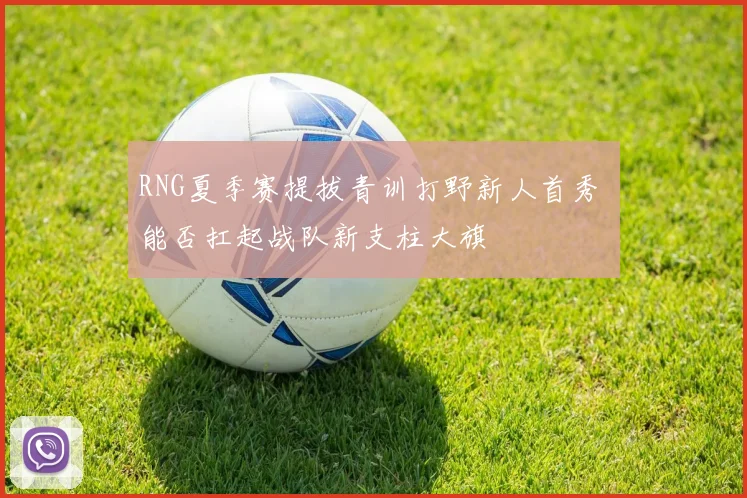 RNG夏季赛提拔青训打野新人首秀 能否扛起战队新支柱大旗
