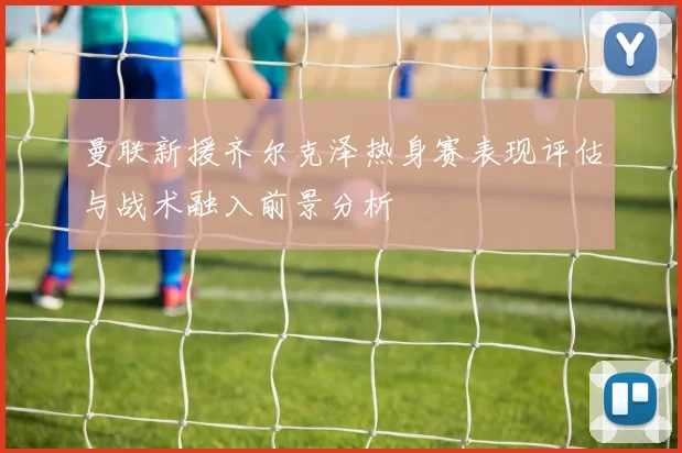 曼联新援齐尔克泽热身赛表现评估与战术融入前景分析