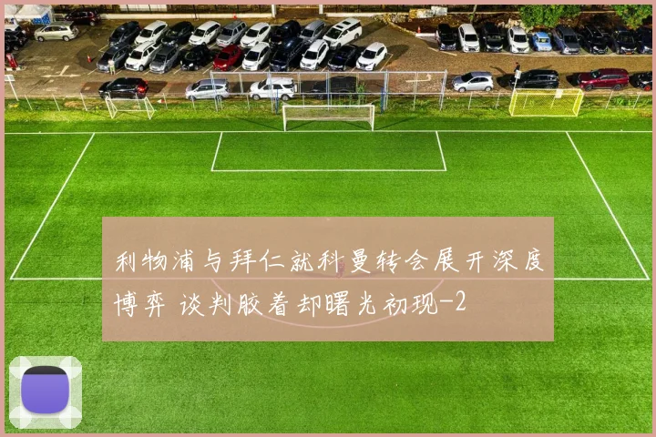 利物浦与拜仁就科曼转会展开深度博弈 谈判胶着却曙光初现
