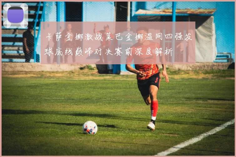 卡萨金娜激战莱巴金娜温网四强发球底线巅峰对决赛前深度解析