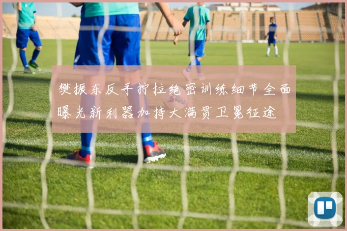 樊振东反手拧拉绝密训练细节全面曝光新利器加持大满贯卫冕征途