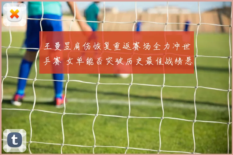 王曼昱肩伤恢复重返赛场全力冲世乒赛 女单能否突破历史最佳战绩悬念重重