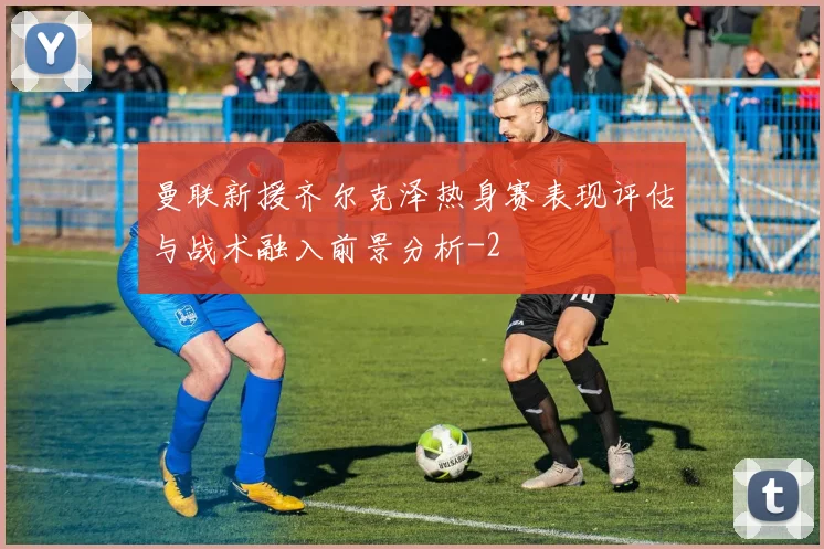 曼联新援齐尔克泽热身赛表现评估与战术融入前景分析