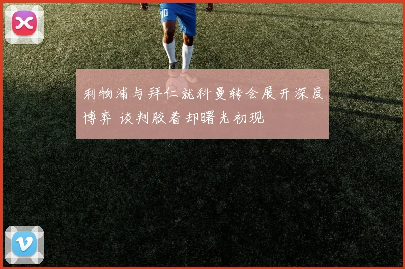 利物浦与拜仁就科曼转会展开深度博弈 谈判胶着却曙光初现