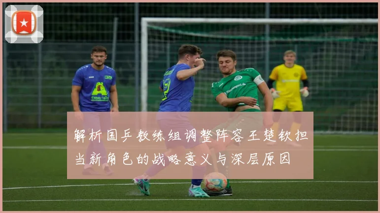 解析国乒教练组调整阵容王楚钦担当新角色的战略意义与深层原因