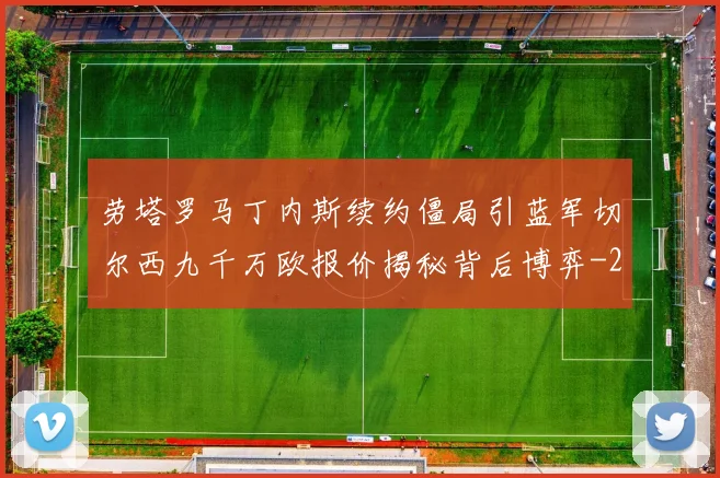 劳塔罗马丁内斯续约僵局引蓝军切尔西九千万欧报价揭秘背后博弈